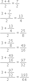 fraction numerator 3 plus 4 over denominator 2 end fraction equals 7 over 2
fraction numerator 3 plus begin display style 7 over 2 end style over denominator 2 end fraction equals 13 over 4
fraction numerator 3 plus begin display style 13 over 4 end style over denominator 2 end fraction equals 25 over 8
fraction numerator 3 plus begin display style 25 over 8 end style over denominator 2 end fraction equals 49 over 16
fraction numerator 3 plus begin display style 49 over 16 end style over denominator 2 end fraction equals 97 over 32
fraction numerator 3 plus begin display style 97 over 32 end style over denominator 2 end fraction equals 193 over 64