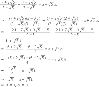 fraction numerator 7 plus 3 square root of 5 over denominator 3 plus square root of 5 end fraction minus fraction numerator 7 minus 3 square root of 5 over denominator 3 minus square root of 5 end fraction equals straight a plus square root of 5 straight b.

rightwards double arrow space space space fraction numerator left parenthesis 7 plus 3 square root of 5 right parenthesis left parenthesis 3 minus square root of 5 right parenthesis over denominator left parenthesis 3 plus square root of 5 right parenthesis left parenthesis 3 minus square root of 5 right parenthesis end fraction minus fraction numerator left parenthesis 7 minus 3 square root of 5 right parenthesis left parenthesis 3 plus square root of 5 right parenthesis over denominator left parenthesis 3 minus square root of 5 right parenthesis left parenthesis 3 plus square root of 5 right parenthesis end fraction equals straight a plus square root of 5 straight b.
rightwards double arrow space space space space space space fraction numerator 21 minus 7 square root of 5 plus 9 square root of 5 minus 15 over denominator 9 minus 5 end fraction minus fraction numerator 21 plus 7 square root of 5 minus 9 square root of 5 minus 15 over denominator 9 minus 5 end fraction
equals space 1 space plus space square root of 5 space b
rightwards double arrow space fraction numerator 6 plus 2 square root of 5 over denominator 4 end fraction minus fraction numerator 6 minus 2 square root of 5 over denominator 4 end fraction equals a plus square root of 5 b
rightwards double arrow space space fraction numerator left parenthesis 6 plus 2 square root of 5 right parenthesis minus left parenthesis 6 minus 2 square root of 5 right parenthesis over denominator 4 end fraction equals a plus square root of 5 b
rightwards double arrow space space fraction numerator 4 square root of 5 over denominator 4 end fraction equals a plus square root of 5 b
rightwards double arrow space space space square root of 5 space equals a plus square root of 5 b
rightwards double arrow space a equals 0 comma space b space equals space 1




