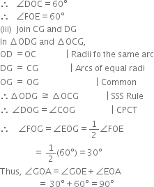 therefore space space space angle DOC equals 60 degree
therefore space space space angle FOE equals 60 degree
left parenthesis iii right parenthesis space space Join space CG space and space DG
In space increment ODG space and space increment OCG comma
OD space equals OC space space space space space space space space space space space space space space vertical line space Radii space fo space the space same space arc
DG space equals space CG space space space space space space space space space space space space space space space vertical line space Arcs space of space equal space radi
OG space equals space OG space space space space space space space space space space space space space space space space space space space space space space space space space space space vertical line space Common
therefore increment ODG space approximately equal to space increment OCG space space space space space space space space space space space space space vertical line space SSS space Rule
therefore space angle DOG equals angle COG space space space space space space space space space space space space space space space space space vertical line space CPCT
therefore space space space space angle FOG equals angle EOG equals 1 half angle FOE
space space space space space space space space space space space space space space space space equals space 1 half left parenthesis 60 degree right parenthesis equals 30 degree
Thus comma space angle GOA equals angle GOE plus angle EOA
space space space space space space space space space space space space space space space space space space equals space 30 degree plus 60 degree equals 90 degree