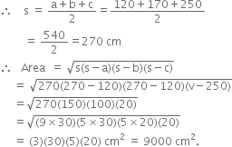 therefore space space space space straight s space equals space fraction numerator straight a plus straight b plus straight c over denominator 2 end fraction equals fraction numerator 120 plus 170 plus 250 over denominator 2 end fraction
space space space space space space space space space equals space 540 over 2 equals 270 space cm
therefore space space space Area space space equals space square root of straight s left parenthesis straight s minus straight a right parenthesis left parenthesis straight s minus straight b right parenthesis left parenthesis straight s minus straight c right parenthesis end root
space space space space space equals space square root of 270 left parenthesis 270 minus 120 right parenthesis left parenthesis 270 minus 120 right parenthesis left parenthesis straight v minus 250 right parenthesis end root
space space space space space equals square root of 270 left parenthesis 150 right parenthesis left parenthesis 100 right parenthesis left parenthesis 20 right parenthesis end root
space space space space space equals square root of left parenthesis 9 cross times 30 right parenthesis left parenthesis 5 cross times 30 right parenthesis left parenthesis 5 cross times 20 right parenthesis left parenthesis 20 right parenthesis end root
space space space space space equals space left parenthesis 3 right parenthesis left parenthesis 30 right parenthesis left parenthesis 5 right parenthesis left parenthesis 20 right parenthesis space cm squared space equals space 9000 space cm squared.
