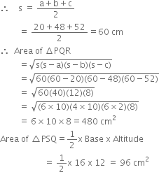 therefore space space space space straight s space equals space fraction numerator straight a plus straight b plus straight c over denominator 2 end fraction
space space space space space space space space space equals space fraction numerator 20 plus 48 plus 52 over denominator 2 end fraction equals 60 space cm
therefore space space Area space of space increment PQR
space space space space space space space space space equals square root of straight s left parenthesis straight s minus straight a right parenthesis left parenthesis straight s minus straight b right parenthesis left parenthesis straight s minus straight c right parenthesis end root
space space space space space space space space space equals square root of 60 left parenthesis 60 minus 20 right parenthesis left parenthesis 60 minus 48 right parenthesis left parenthesis 60 minus 52 right parenthesis end root
space space space space space space space space space equals space square root of 60 left parenthesis 40 right parenthesis left parenthesis 12 right parenthesis left parenthesis 8 right parenthesis end root
space space space space space space space space space equals space square root of left parenthesis 6 cross times 10 right parenthesis left parenthesis 4 cross times 10 right parenthesis left parenthesis 6 cross times 2 right parenthesis left parenthesis 8 right parenthesis end root
space space space space space space space space space equals space 6 cross times 10 cross times 8 equals 480 space cm squared
Area space of space triangle PSQ equals 1 half straight x space Base space straight x space Altitude
space space space space space space space space space space space space space space space space space space space space space equals space 1 half straight x space 16 space straight x space 12 space equals space 96 space cm squared