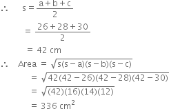 therefore space space space space space space straight s equals fraction numerator straight a plus straight b plus straight c over denominator 2 end fraction
space space space space space space space space space space space equals space fraction numerator 26 plus 28 plus 30 over denominator 2 end fraction
space space space space space space space space space space space space equals space 42 space cm
therefore space space space space Area space equals space square root of straight s left parenthesis straight s minus straight a right parenthesis left parenthesis straight s minus straight b right parenthesis left parenthesis straight s minus straight c right parenthesis end root
space space space space space space space space space space space space space space equals space square root of 42 left parenthesis 42 minus 26 right parenthesis left parenthesis 42 minus 28 right parenthesis left parenthesis 42 minus 30 right parenthesis end root
space space space space space space space space space space space space space space equals space square root of left parenthesis 42 right parenthesis left parenthesis 16 right parenthesis left parenthesis 14 right parenthesis left parenthesis 12 right parenthesis end root
space space space space space space space space space space space space space space equals space 336 space cm squared