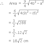 therefore space space space space space space Area space equals space 9 over 4 square root of 4 straight b squared minus straight a squared end root
space space space space space space space space space equals space 6 over 4 square root of 4 left parenthesis 9 right parenthesis squared minus left parenthesis 6 right parenthesis squared end root
space space space space space space space space space equals 3 over 2 square root of 288
space space space space space space space space space equals 3 over 2.12 square root of 2
space space space space space space space space space equals space 18 square root of 2 space cm