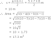 therefore space space space space straight s equals fraction numerator straight a plus straight b plus straight c over denominator 2 end fraction equals fraction numerator 5 plus 7 plus 8 over denominator 2 end fraction straight m
space space space space space space equals space 10 space straight m
therefore space space Area space equals space square root of straight s left parenthesis straight s minus straight a right parenthesis left parenthesis straight s minus straight b right parenthesis left parenthesis straight s minus straight c right parenthesis end root
space space space space space space space space space space space space equals space square root of 10 left parenthesis 10 minus 5 right parenthesis left parenthesis 10 minus 7 right parenthesis left parenthesis 10 minus 8 right parenthesis end root
space space space space space space space space space space space space equals space square root of 300
space space space space space space space space space space space space equals space 10 square root of 3
space space space space space space space space space space space space equals space 10 space cross times space 1.73
space space space space space space space space space space space space equals space 17.3 space straight m squared