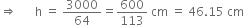 rightwards double arrow space space space space space space straight h space equals space 3000 over 64 equals 600 over 113 space cm space equals space 46.15 space cm