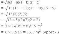 equals square root of straight s left parenthesis straight s minus straight a right parenthesis left parenthesis straight s minus straight b right parenthesis left parenthesis straight s minus straight c right parenthesis end root
equals space square root of 15 left parenthesis 15 minus 13 right parenthesis left parenthesis 15 minus 8 right parenthesis left parenthesis 15 minus 9 right parenthesis end root
equals space square root of 15 left parenthesis 2 right parenthesis left parenthesis 7 right parenthesis left parenthesis 6 right parenthesis end root
equals space square root of left parenthesis 3 cross times 5 right parenthesis left parenthesis 2 right parenthesis left parenthesis 7 right parenthesis left parenthesis 2 cross times 3 right parenthesis end root
equals space 3 cross times 2 square root of 35 equals 6 square root of 35 space straight m squared
equals space 6 cross times 5.916 equals 35.5 space straight m squared space space left parenthesis Approx. right parenthesis