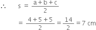 therefore space space space space space space space straight s space equals space fraction numerator straight a plus straight b plus straight c over denominator 2 end fraction
space space space space space space space space space space space equals space fraction numerator 4 plus 5 plus 5 over denominator 2 end fraction equals 14 over 2 equals 7 space cm
