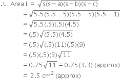 therefore space space Area space straight I space equals space square root of straight s left parenthesis straight s minus straight a right parenthesis left parenthesis straight s minus straight b right parenthesis left parenthesis straight s minus straight c right parenthesis end root
space space space space space space space space space space space space space space equals square root of 5.5 left parenthesis 5.5 minus 5 right parenthesis left parenthesis 5.5 minus 5 right parenthesis left parenthesis 5.5 minus 1 right parenthesis end root
space space space space space space space space space space space space space space equals square root of 5.5 left parenthesis.5 right parenthesis left parenthesis.5 right parenthesis left parenthesis 4.5 right parenthesis end root
space space space space space space space space space space space space space space equals left parenthesis.5 right parenthesis square root of left parenthesis 5.5 right parenthesis left parenthesis 4.5 right parenthesis end root
space space space space space space space space space space space space space space equals left parenthesis.5 right parenthesis square root of left parenthesis.5 right parenthesis left parenthesis 11 right parenthesis left parenthesis.5 right parenthesis left parenthesis 9 right parenthesis end root
space space space space space space space space space space space space space space equals left parenthesis.5 right parenthesis left parenthesis.5 right parenthesis left parenthesis 3 right parenthesis square root of 11
space space space space space space space space space space space space space space equals 0.75 square root of 11 equals 0.75 left parenthesis 3.3 right parenthesis space left parenthesis approx right parenthesis
space space space space space space space space space space space space space space equals space 2.5 space cm squared space left parenthesis approx right parenthesis space