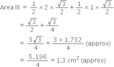 Area space III space equals space 1 half cross times 2 cross times fraction numerator square root of 3 over denominator 2 end fraction plus 1 half cross times 1 cross times fraction numerator square root of 3 over denominator 2 end fraction
space space space space space space space space space space space space equals fraction numerator square root of 3 over denominator 2 end fraction plus fraction numerator square root of 3 over denominator 4 end fraction
space space space space space space space space space space space space equals space fraction numerator 3 square root of 3 over denominator 4 end fraction equals fraction numerator 3 cross times 1.732 over denominator 4 end fraction space left parenthesis approx right parenthesis
space space space space space space space space space space space space equals space fraction numerator 5.196 over denominator 4 end fraction equals 1.3 space cm squared space left parenthesis approx right parenthesis