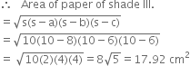therefore space space space Area space of space paper space of space shade space III.
equals square root of straight s left parenthesis straight s minus straight a right parenthesis left parenthesis straight s minus straight b right parenthesis left parenthesis straight s minus straight c right parenthesis end root
equals square root of 10 left parenthesis 10 minus 8 right parenthesis left parenthesis 10 minus 6 right parenthesis left parenthesis 10 minus 6 right parenthesis end root
equals space square root of 10 left parenthesis 2 right parenthesis left parenthesis 4 right parenthesis left parenthesis 4 right parenthesis end root equals 8 square root of 5 equals 17.92 space cm squared