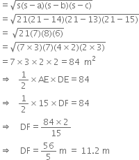 equals square root of straight s left parenthesis straight s minus straight a right parenthesis left parenthesis straight s minus straight b right parenthesis left parenthesis straight s minus straight c right parenthesis end root
equals square root of 21 left parenthesis 21 minus 14 right parenthesis left parenthesis 21 minus 13 right parenthesis left parenthesis 21 minus 15 right parenthesis end root
equals space square root of 21 left parenthesis 7 right parenthesis left parenthesis 8 right parenthesis left parenthesis 6 right parenthesis end root
equals square root of left parenthesis 7 cross times 3 right parenthesis left parenthesis 7 right parenthesis left parenthesis 4 cross times 2 right parenthesis left parenthesis 2 cross times 3 right parenthesis end root
equals 7 cross times 3 cross times 2 cross times 2 equals 84 space space straight m squared
rightwards double arrow space space space 1 half cross times AE cross times DE equals 84
rightwards double arrow space space space 1 half cross times 15 cross times DF equals 84
rightwards double arrow space space space space DF equals fraction numerator 84 cross times 2 over denominator 15 end fraction
rightwards double arrow space space space space DF equals 56 over 5 space straight m space equals space 11.2 space straight m