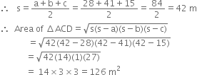 therefore space space space straight s equals fraction numerator straight a plus straight b plus straight c over denominator 2 end fraction equals fraction numerator 28 plus 41 plus 15 over denominator 2 end fraction equals 84 over 2 equals 42 space straight m
therefore space space Area space of space increment ACD equals square root of straight s left parenthesis straight s minus straight a right parenthesis left parenthesis straight s minus straight b right parenthesis left parenthesis straight s minus straight c right parenthesis end root
space space space space space space space space space space space space space equals square root of 42 left parenthesis 42 minus 28 right parenthesis left parenthesis 42 minus 41 right parenthesis left parenthesis 42 minus 15 right parenthesis end root
space space space space space space space space space space space space equals square root of 42 left parenthesis 14 right parenthesis left parenthesis 1 right parenthesis left parenthesis 27 right parenthesis end root
space space space space space space space space space space space space equals space 14 cross times 3 cross times 3 equals 126 space straight m squared