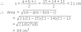 therefore space space space space space space space space space space space space straight s equals fraction numerator straight a plus straight b plus straight c over denominator 2 end fraction equals fraction numerator 15 plus 14 plus 13 over denominator 2 end fraction equals 21 space cm
therefore space space space Area space equals space square root of straight s left parenthesis straight s minus straight a right parenthesis left parenthesis straight s minus straight b right parenthesis left parenthesis straight s minus straight c right parenthesis end root
space space space space space space space space space space space space space equals space square root of 21 left parenthesis 21 minus 15 right parenthesis left parenthesis 21 minus 14 right parenthesis left parenthesis 21 minus 13 end root
space space space space space space space space space space space space space equals square root of 21 left parenthesis 6 right parenthesis left parenthesis 7 right parenthesis left parenthesis 8 right parenthesis end root
space space space space space space space space space space space space space equals space 84 space cm squared