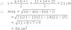 therefore space space space space straight s equals fraction numerator straight a plus straight b plus straight c over denominator 2 end fraction equals fraction numerator 13 plus 14 plus 15 over denominator 2 end fraction equals 21 space cm
therefore space space space space Area space equals space square root of straight s left parenthesis straight s minus straight a right parenthesis left parenthesis straight s minus straight b right parenthesis left parenthesis straight s minus straight c right parenthesis end root
space space space space space space space space space space space space equals square root of 21 left parenthesis 21 minus 13 right parenthesis left parenthesis 21 minus 14 right parenthesis left parenthesis 21 minus 15 right parenthesis end root
space space space space space space space space space space space space equals space square root of 21 cross times 8 cross times 7 cross times 6 end root
space space space space space space space space space space space space equals space 84 space cm squared