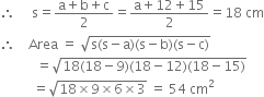 therefore space space space space space straight s equals fraction numerator straight a plus straight b plus straight c over denominator 2 end fraction equals fraction numerator straight a plus 12 plus 15 over denominator 2 end fraction equals 18 space cm
therefore space space space space Area space equals space square root of straight s left parenthesis straight s minus straight a right parenthesis left parenthesis straight s minus straight b right parenthesis left parenthesis straight s minus straight c right parenthesis end root
space space space space space space space space space space space equals square root of 18 left parenthesis 18 minus 9 right parenthesis left parenthesis 18 minus 12 right parenthesis left parenthesis 18 minus 15 right parenthesis end root
space space space space space space space space space space equals square root of 18 cross times 9 cross times 6 cross times 3 end root space equals space 54 space cm squared