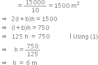 space space space space space space space space space space space equals 15000 over 10 equals 1500 space straight m squared
rightwards double arrow space space 2 left parenthesis straight l plus straight b right parenthesis straight h equals 1500
rightwards double arrow space space left parenthesis straight l plus straight b right parenthesis straight h equals 750
rightwards double arrow space space 125 space straight h space equals space 750 space space space space space space space space space space space space space vertical line space Using space left parenthesis 1 right parenthesis
rightwards double arrow space space space space straight h equals 750 over 125
rightwards double arrow space space space straight h space equals space 6 space straight m

