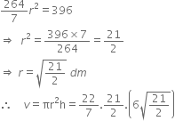 264 over 7 r squared equals 396
rightwards double arrow space space r squared equals fraction numerator 396 cross times 7 over denominator 264 end fraction equals 21 over 2
rightwards double arrow space r equals square root of 21 over 2 end root space d m
therefore space space space space v equals πr squared straight h equals 22 over 7.21 over 2. open parentheses 6 square root of 21 over 2 end root close parentheses