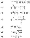 rightwards double arrow space space space space space space space space space πr squared straight h equals 448 straight pi
rightwards double arrow space space space space space space space space space straight r squared straight h equals 448
rightwards double arrow space space space space space space space space space straight r squared left parenthesis 7 right parenthesis space equals space 448
rightwards double arrow space space space space space space space space space straight r squared equals 448 over 7
rightwards double arrow space space space space space space space space straight r squared equals 64
rightwards double arrow space space space space space space space space straight r equals square root of 64
rightwards double arrow space space space space space space space space straight r equals 8 space cm