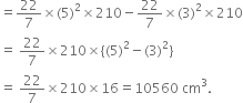 equals 22 over 7 cross times left parenthesis 5 right parenthesis squared cross times 210 minus 22 over 7 cross times left parenthesis 3 right parenthesis squared cross times 210
equals space 22 over 7 cross times 210 cross times left curly bracket left parenthesis 5 right parenthesis squared minus left parenthesis 3 right parenthesis squared right curly bracket
equals space 22 over 7 cross times 210 cross times 16 equals 10560 space cm cubed.