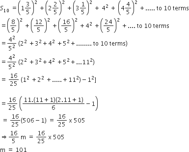S subscript 10 space equals open parentheses 1 3 over 5 close parentheses squared space plus open parentheses 2 2 over 5 close parentheses squared space plus open parentheses 3 1 fifth close parentheses squared space plus space 4 squared space plus space open parentheses 4 4 over 5 close parentheses squared space plus..... space to space 10 space terms
equals open parentheses 8 over 5 close parentheses squared space plus open parentheses 12 over 5 close parentheses squared space plus open parentheses 16 over 5 close parentheses squared space plus 4 squared space plus open parentheses 24 over 5 close parentheses squared space plus.... space to space 10 space terms
equals 4 squared over 5 squared space left parenthesis 2 squared space plus 3 squared plus 4 squared space plus 5 squared plus........ space to space 10 space terms right parenthesis
equals 4 squared over 5 squared space left parenthesis 2 squared space plus 3 squared plus 4 squared space plus 5 squared plus...11 squared right parenthesis
equals space 16 over 25 space left parenthesis 1 squared space plus 2 squared space plus..... plus 11 squared right parenthesis minus 1 squared right square bracket

equals 16 over 25 space open parentheses fraction numerator 11. left parenthesis 11 plus 1 right parenthesis left parenthesis 2.11 plus 1 right parenthesis over denominator 6 end fraction minus 1 close parentheses
space equals space 16 over 25 left parenthesis 506 minus 1 right parenthesis space equals space 16 over 25 space straight x space 505
rightwards double arrow 16 over 5 space straight m space equals space 16 over 25 space straight x space 505
straight m space equals space 101
