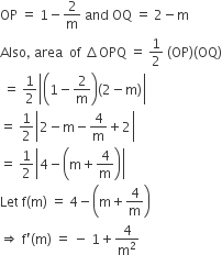 OP space equals space 1 minus 2 over straight m space and space OQ space equals space 2 minus straight m
Also comma space area space space of space increment OPQ space equals space 1 half space left parenthesis OP right parenthesis left parenthesis OQ right parenthesis
space equals space 1 half open vertical bar open parentheses 1 minus 2 over straight m close parentheses left parenthesis 2 minus straight m right parenthesis close vertical bar
equals space 1 half open vertical bar 2 minus straight m minus 4 over straight m plus 2 close vertical bar
equals space 1 half open vertical bar 4 minus open parentheses straight m plus 4 over straight m close parentheses close vertical bar
Let space straight f left parenthesis straight m right parenthesis space equals space 4 minus open parentheses straight m plus 4 over straight m close parentheses
rightwards double arrow space straight f apostrophe left parenthesis straight m right parenthesis space equals space minus space 1 plus 4 over straight m squared