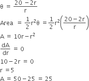 straight theta space equals space fraction numerator 20 space minus 2 straight r over denominator straight r end fraction
Area space space equals space 1 half straight r squared straight theta space equals 1 half straight r squared open parentheses fraction numerator 20 minus 2 straight r over denominator straight r end fraction close parentheses
straight A space equals space 10 straight r minus straight r squared
dA over dr space equals space 0
10 minus 2 straight r space equals space 0
straight r space equals 5
straight A space equals space 50 minus 25 space equals space 25