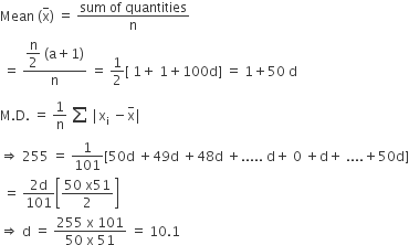 Mean space left parenthesis straight x with minus on top right parenthesis space equals space fraction numerator sum space of space quantities over denominator straight n end fraction
space equals space fraction numerator begin display style straight n over 2 end style space left parenthesis straight a plus 1 right parenthesis over denominator straight n end fraction space equals space 1 half left square bracket space 1 plus space 1 plus 100 straight d right square bracket space equals space 1 plus 50 space straight d
straight M. straight D. space equals space 1 over straight n space begin inline style stack sum space with space below and space on top end style vertical line straight x subscript straight i space minus straight x with minus on top vertical line
rightwards double arrow space 255 space equals space 1 over 101 left square bracket 50 straight d space plus 49 straight d space plus 48 straight d space plus..... space straight d plus space 0 space plus straight d plus space.... plus 50 straight d right square bracket
space equals space fraction numerator 2 straight d over denominator 101 end fraction open square brackets fraction numerator 50 space straight x 51 over denominator 2 end fraction close square brackets
rightwards double arrow space straight d space equals space fraction numerator 255 space straight x space 101 over denominator 50 space straight x space 51 end fraction space equals space 10.1