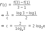 straight f apostrophe left parenthesis straight c right parenthesis space equals space fraction numerator straight f left parenthesis 3 right parenthesis minus straight f left parenthesis 1 right parenthesis over denominator 3 minus 1 end fraction
rightwards double arrow 1 over straight c space equals space fraction numerator log space 3 minus log 1 over denominator 2 end fraction
rightwards double arrow space straight c space equals space fraction numerator 2 over denominator 1 og subscript straight e 3 end fraction space equals space 2 space log subscript 3 straight e