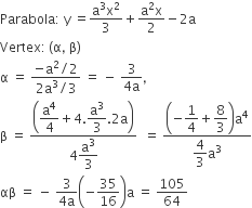 Parabola colon space straight y space equals fraction numerator straight a cubed straight x squared over denominator 3 end fraction plus fraction numerator straight a squared straight x over denominator 2 end fraction minus 2 straight a
Vertex colon thin space left parenthesis straight alpha comma space straight beta right parenthesis
straight alpha space equals space fraction numerator negative straight a squared divided by 2 over denominator 2 straight a cubed divided by 3 end fraction space equals space minus space fraction numerator 3 over denominator 4 straight a end fraction comma
straight beta space equals space fraction numerator open parentheses begin display style straight a to the power of 4 over 4 end style plus 4. begin display style straight a cubed over 3 end style.2 straight a close parentheses over denominator 4 begin display style straight a cubed over 3 end style end fraction space space equals space fraction numerator open parentheses negative begin display style 1 fourth end style plus begin display style 8 over 3 end style close parentheses straight a to the power of 4 over denominator begin display style 4 over 3 end style straight a cubed end fraction
αβ space equals space minus space fraction numerator 3 over denominator 4 straight a end fraction open parentheses negative 35 over 16 close parentheses straight a space equals space 105 over 64