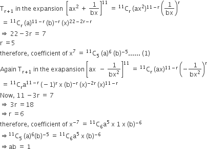 straight T subscript straight r plus 1 end subscript space in space the space expansion space space open square brackets ax squared space plus space 1 over bx close square brackets to the power of 11 space equals space to the power of 11 straight C subscript straight r space left parenthesis ax squared right parenthesis to the power of 11 minus straight r end exponent space open parentheses 1 over bx close parentheses to the power of straight r
space equals space to the power of 11 straight C subscript straight r space left parenthesis straight a right parenthesis to the power of 11 minus straight r end exponent space left parenthesis straight b right parenthesis to the power of negative straight r end exponent space left parenthesis straight x right parenthesis to the power of 22 minus 2 straight r minus straight r end exponent
rightwards double arrow space 22 minus 3 straight r space equals space 7
straight r space equals 5
therefore comma space coefficient space of space straight x to the power of 7 space equals space to the power of 11 straight C subscript 5 space left parenthesis straight a right parenthesis to the power of 6 space left parenthesis straight b right parenthesis to the power of negative 5 end exponent...... space left parenthesis 1 right parenthesis
Again space straight T subscript straight r plus 1 end subscript space in space the space exapansion space open square brackets ax space space minus space 1 over bx squared close square brackets to the power of 11 space equals space to the power of 11 straight C subscript straight r space left parenthesis ax right parenthesis to the power of 11 minus straight r end exponent space open parentheses negative 1 over bx squared close parentheses to the power of straight r
space equals space to the power of 11 straight C subscript straight r straight a to the power of 11 minus straight r end exponent space left parenthesis negative 1 right parenthesis to the power of straight r space straight x space left parenthesis straight b right parenthesis to the power of negative straight r end exponent space left parenthesis straight x right parenthesis to the power of negative 2 straight r end exponent space left parenthesis straight x right parenthesis to the power of 11 minus straight r end exponent
Now comma space 11 space minus 3 straight r space equals space 7
rightwards double arrow space 3 straight r space equals 18
rightwards double arrow straight r space equals 6
therefore comma space coefficient space of space straight x to the power of negative 7 end exponent space equals space to the power of 11 straight C subscript 6 straight a to the power of 5 space straight x space 1 space straight x space left parenthesis straight b right parenthesis to the power of negative 6 end exponent
rightwards double arrow to the power of 11 straight C subscript 5 space left parenthesis straight a right parenthesis to the power of 6 left parenthesis straight b right parenthesis to the power of negative 5 end exponent space equals space to the power of 11 straight C subscript 6 straight a to the power of 5 space straight x space left parenthesis straight b right parenthesis to the power of negative 6 end exponent
rightwards double arrow ab space equals space 1