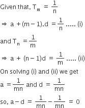 Given space that comma space straight T subscript straight m space equals space 1 over straight n
rightwards double arrow space straight a space plus left parenthesis straight m minus 1 right parenthesis. straight d space equals 1 over straight n space..... space left parenthesis straight i right parenthesis
and space straight T subscript straight n space equals 1 over straight m
rightwards double arrow space straight a space plus space left parenthesis straight n minus 1 right parenthesis straight d space equals space 1 over straight m space..... space left parenthesis ii right parenthesis
On space solving space left parenthesis straight i right parenthesis space and space left parenthesis ii right parenthesis space we space get
straight a space equals 1 over mn space and space straight d space equals space 1 over mn
so comma space straight a minus straight d space equals space 1 over mn minus 1 over mn space equals space 0