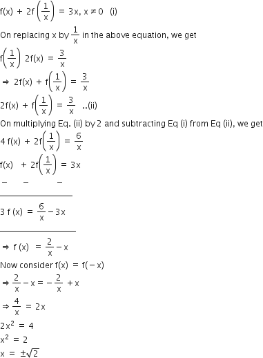 straight f left parenthesis straight x right parenthesis space plus space 2 straight f space open parentheses 1 over straight x close parentheses space equals space 3 straight x comma space straight x not equal to 0 space space space left parenthesis straight i right parenthesis
On space replacing space straight x space by space 1 over straight x space in space the space above space equation comma space we space get
straight f open parentheses 1 over straight x close parentheses space space 2 straight f left parenthesis straight x right parenthesis space equals space 3 over straight x
rightwards double arrow space 2 straight f left parenthesis straight x right parenthesis space plus space straight f open parentheses 1 over straight x close parentheses space equals space 3 over straight x
2 straight f left parenthesis straight x right parenthesis space plus space straight f open parentheses 1 over straight x close parentheses space equals space 3 over straight x space space space.. left parenthesis ii right parenthesis
On space multiplying space Eq. space left parenthesis ii right parenthesis space by space 2 space and space subtracting space Eq space left parenthesis straight i right parenthesis space from space Eq space left parenthesis ii right parenthesis comma space we space get
4 space straight f left parenthesis straight x right parenthesis space plus space 2 straight f open parentheses 1 over straight x close parentheses space equals space 6 over straight x
straight f left parenthesis straight x right parenthesis space space space plus space 2 straight f open parentheses 1 over straight x close parentheses space equals space 3 straight x
minus space space space space space space minus space space space space space space space space space space space space minus
to the power of _____________________
3 space straight f space left parenthesis straight x right parenthesis space equals space 6 over straight x minus 3 straight x
to the power of ______________________
rightwards double arrow space straight f space left parenthesis straight x right parenthesis space space equals space 2 over straight x minus straight x
Now space consider space straight f left parenthesis straight x right parenthesis space equals space straight f left parenthesis negative straight x right parenthesis
rightwards double arrow 2 over straight x minus straight x equals negative 2 over straight x space plus straight x
rightwards double arrow 4 over straight x space equals space 2 straight x
2 straight x squared space equals space 4
straight x squared space equals space 2
straight x space equals space plus-or-minus square root of 2 space space