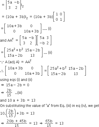space equals space open vertical bar table row cell 5 straight a end cell cell negative straight b end cell row 3 2 end table close vertical bar straight I subscript 2
space equals space left parenthesis 10 straight a space plus space 3 straight b right parenthesis straight I subscript 2 space equals space left parenthesis 10 straight a space plus space 3 straight b right parenthesis open square brackets table row 1 0 row 0 1 end table close square brackets
equals open square brackets table row cell 10 straight a plus 3 straight b end cell 0 row 0 cell 10 straight a plus 3 straight b end cell end table close square brackets space.... space left parenthesis straight i right parenthesis
and space AA to the power of straight T space equals space open square brackets table row cell 5 straight a end cell cell negative straight b end cell row 3 2 end table close square brackets open square brackets table row cell 5 straight a end cell 3 row cell negative straight b end cell 2 end table close square brackets
equals open square brackets table row cell 25 straight a squared plus straight b squared end cell cell 15 straight a minus 2 straight b end cell row cell 15 straight a minus 2 straight b end cell 13 end table close square brackets space... space left parenthesis ii right parenthesis
because space straight A space left parenthesis adj space straight A right parenthesis space equals space AA to the power of straight T
therefore space open square brackets table row cell 10 straight a plus 3 straight b end cell 0 row 0 cell 10 straight a plus 3 straight b end cell end table close square brackets space equals open square brackets table row cell 25 straight a squared plus straight b squared end cell cell 15 straight a minus 2 straight b end cell row cell 15 straight a minus 2 straight b end cell 13 end table close square brackets space
using space eqs space left parenthesis straight i right parenthesis space and space left parenthesis ii right parenthesis
rightwards double arrow space 15 straight a minus space 2 straight b equals space 0 space
rightwards double arrow space fraction numerator 2 straight b over denominator 15 end fraction space space space.. left parenthesis iii right parenthesis
and space 10 space straight a space plus space 3 straight b space equals space 13
On space substituting space the space value space of space apostrophe straight a apostrophe space from space Eq. space left parenthesis iii right parenthesis space in space eq space left parenthesis iv right parenthesis comma space we space get
10. open parentheses fraction numerator 2 straight b over denominator 15 end fraction close parentheses plus 3 straight b space equals space 13
rightwards double arrow space fraction numerator 20 straight b space plus space 45 straight b over denominator 15 end fraction space equals space 13 space rightwards double arrow space fraction numerator 65 straight b over denominator 15 end fraction space equals space 13
