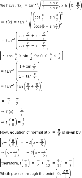 We space have comma space straight f left parenthesis straight x right parenthesis space equals space tan to the power of negative 1 end exponent square root of fraction numerator 1 plus space sin space straight x over denominator 1 minus space sin space straight x end fraction end root comma space straight x element of space open parentheses 0 comma space straight pi over 2 close parentheses
rightwards double arrow space straight f left parenthesis straight x right parenthesis space equals space tan to the power of negative 1 end exponent space square root of open parentheses cos begin display style straight x over 2 end style plus space sin begin display style straight x over 2 end style close parentheses squared over open parentheses cos straight x over 2 minus space sin straight x over 2 close parentheses squared end root
space equals space tan to the power of negative 1 end exponent open parentheses fraction numerator cos space begin display style straight x over 2 end style space plus space sin space begin display style straight x over 2 end style over denominator cos space begin display style straight x over 2 end style space minus space sin space begin display style straight x over 2 end style end fraction close parentheses
open square brackets therefore space cos space straight x over 2 greater than space sin space straight x over 2 space for space 0 space less than thin space straight x over 2 less than straight x over 4 close square brackets
equals space tan to the power of negative 1 end exponent space open parentheses fraction numerator 1 plus tan space begin display style straight x over 2 end style over denominator 1 minus space tan space begin display style straight x over 2 end style end fraction close parentheses
equals space tan to the power of negative 1 end exponent space open square brackets tan space open parentheses straight pi over 4 plus straight pi over 2 close parentheses close square brackets

space equals space straight pi over 4 plus straight pi over 2
rightwards double arrow space straight f apostrophe left parenthesis straight x right parenthesis space equals space 1 half
rightwards double arrow space straight f apostrophe open parentheses straight pi over 6 close parentheses equals 1 half
Now comma space equation space of space normal space at space straight x space equals space straight pi over 6 space is space given space by
open square brackets straight y minus straight f open parentheses straight pi over 6 close parentheses close square brackets space equals space minus 2 open parentheses straight x minus straight pi over 6 close parentheses
rightwards double arrow open parentheses straight y minus straight pi over 3 close parentheses space equals space minus space 2 open parentheses straight x minus straight pi over 6 close parentheses
open square brackets therefore comma space straight f open parentheses straight pi over 6 close parentheses space equals space straight pi over 4 plus straight pi over 12 equals fraction numerator 4 straight pi over denominator 12 end fraction space equals straight pi over 3 close square brackets
Whcih space passes space through space the space point space open parentheses 0 comma space fraction numerator 2 straight pi over denominator 3 end fraction close parentheses