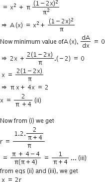 space equals space straight x squared space plus space straight pi space fraction numerator left parenthesis 1 minus 2 straight x right parenthesis squared over denominator straight pi squared end fraction
rightwards double arrow space straight A space left parenthesis straight x right parenthesis space equals space straight x squared plus space fraction numerator left parenthesis 1 minus 2 straight x right parenthesis squared over denominator straight pi end fraction
Now space minimum space value space ofA space left parenthesis straight x right parenthesis comma space dA over dx space equals space 0
rightwards double arrow space 2 straight x space plus fraction numerator 2 left parenthesis 1 minus 2 straight x right parenthesis over denominator straight pi end fraction. left parenthesis negative 2 right parenthesis space equals space 0
space straight x space equals space fraction numerator 2 left parenthesis 1 minus 2 straight x right parenthesis over denominator straight pi end fraction
rightwards double arrow space straight pi space straight x plus space 4 straight x space equals space 2
straight x space equals space fraction numerator 2 over denominator straight pi space plus 4 end fraction space left parenthesis ii right parenthesis

Now space from space left parenthesis straight i right parenthesis space we space get
straight r space equals space fraction numerator 1.2. begin display style fraction numerator 2 over denominator straight pi plus 4 end fraction end style over denominator straight pi end fraction
space equals space fraction numerator straight pi space plus space 4 minus 4 over denominator straight pi left parenthesis straight pi plus 4 right parenthesis end fraction space equals space fraction numerator 1 over denominator straight pi plus 4 end fraction space... space left parenthesis iii right parenthesis
from space eqs space left parenthesis ii right parenthesis space and space left parenthesis iii right parenthesis comma space we space get
space straight x space equals space 2 straight r