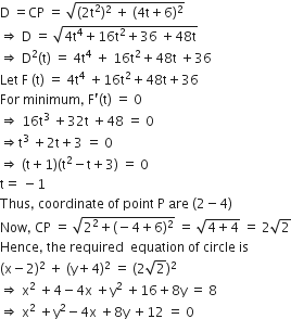straight D space equals CP space equals space square root of left parenthesis 2 straight t squared right parenthesis squared space plus space left parenthesis 4 straight t plus 6 right parenthesis squared end root
rightwards double arrow space straight D space equals space square root of 4 straight t to the power of 4 plus 16 straight t squared plus 36 space plus 48 straight t end root
rightwards double arrow space straight D squared left parenthesis straight t right parenthesis space equals space 4 straight t to the power of 4 space plus space 16 straight t squared plus 48 straight t space plus 36
Let space straight F space left parenthesis straight t right parenthesis space equals space 4 straight t to the power of 4 space plus 16 straight t squared plus 48 straight t plus 36
For space minimum comma space straight F apostrophe left parenthesis straight t right parenthesis space equals space 0
rightwards double arrow space 16 straight t cubed space plus 32 straight t space plus 48 space equals space 0
rightwards double arrow straight t cubed space plus 2 straight t plus 3 space equals space 0
rightwards double arrow space left parenthesis straight t plus 1 right parenthesis left parenthesis straight t squared minus straight t plus 3 right parenthesis space equals space 0
straight t equals space minus 1
Thus comma space coordinate space of space point space straight P space are space left parenthesis 2 minus 4 right parenthesis
Now comma space CP space equals space square root of 2 squared plus left parenthesis negative 4 plus 6 right parenthesis squared end root space equals space square root of 4 plus 4 end root space equals space 2 square root of 2
Hence comma space the space required space space equation space of space circle space is space
left parenthesis straight x minus 2 right parenthesis squared space plus space left parenthesis straight y plus 4 right parenthesis squared space equals space left parenthesis 2 square root of 2 right parenthesis squared
rightwards double arrow space straight x squared space plus 4 minus 4 straight x space plus straight y squared space plus 16 plus 8 straight y space equals space 8
rightwards double arrow space straight x squared space plus straight y squared minus 4 straight x space plus 8 straight y space plus 12 space equals space 0