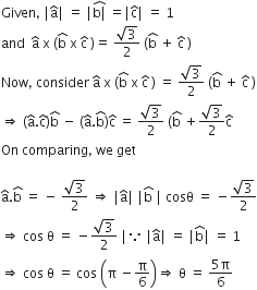 Given comma space vertical line straight a with hat on top vertical line space equals space vertical line stack straight b vertical line with hat on top space equals vertical line straight c with hat on top vertical line space equals space 1
and space space straight a with hat on top space straight x space left parenthesis straight b with hat on top space straight x space straight c with hat on top space right parenthesis equals space fraction numerator square root of 3 over denominator 2 end fraction space left parenthesis straight b with hat on top space plus space straight c with hat on top space right parenthesis
Now comma space consider space straight a with hat on top space straight x space left parenthesis straight b with hat on top space straight x space straight c with hat on top space right parenthesis space equals space fraction numerator square root of 3 over denominator 2 end fraction space left parenthesis straight b with hat on top space plus space straight c with hat on top space right parenthesis
rightwards double arrow space left parenthesis straight a with hat on top. straight c with hat on top right parenthesis straight b with hat on top space minus space left parenthesis straight a with hat on top. straight b with hat on top right parenthesis straight c with hat on top space equals space fraction numerator square root of 3 over denominator 2 end fraction space left parenthesis straight b with hat on top space plus fraction numerator square root of 3 over denominator 2 end fraction straight c with hat on top
On space comparing comma space we space get

straight a with hat on top. straight b with hat on top space equals space minus space fraction numerator square root of 3 over denominator 2 end fraction space rightwards double arrow space vertical line straight a with hat on top vertical line space vertical line straight b with hat on top space vertical line space cosθ space equals space minus fraction numerator square root of 3 over denominator 2 end fraction
rightwards double arrow space cos space straight theta space equals space minus fraction numerator square root of 3 over denominator 2 end fraction space vertical line because space vertical line straight a with hat on top vertical line space equals space vertical line straight b with hat on top vertical line space equals space 1
rightwards double arrow space cos space straight theta space equals space cos space open parentheses straight pi space minus straight pi over 6 close parentheses rightwards double arrow space straight theta space equals space fraction numerator 5 straight pi over denominator 6 end fraction space