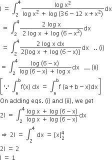 straight I space equals space integral subscript 2 superscript 4 fraction numerator log space straight x squared over denominator log space straight x squared space plus space log space left parenthesis 36 minus 12 space straight x plus straight x squared right parenthesis end fraction dx
space equals space integral subscript 2 superscript 4 fraction numerator 2 space log space straight x over denominator space 2 space log space straight x space plus space log space left parenthesis 6 minus straight x squared right parenthesis end fraction dx
space equals space integral subscript 2 superscript 4 fraction numerator 2 space log space straight x space dx over denominator 2 left square bracket log space straight x space plus space log space left parenthesis 6 minus straight x right parenthesis right square bracket end fraction dx space space space.. space left parenthesis straight i right parenthesis space
equals space integral subscript 2 superscript 4 fraction numerator log space left parenthesis 6 minus straight x right parenthesis over denominator log space left parenthesis 6 minus straight x right parenthesis space plus space log space straight x end fraction dx space space space... space left parenthesis ii right parenthesis
open square brackets because space integral subscript straight a superscript straight b straight f left parenthesis straight x right parenthesis space dx space equals space integral subscript straight a superscript straight b straight f space left parenthesis straight a plus straight b minus straight x right parenthesis dx close square brackets
On space adding space eqs. space left parenthesis straight i right parenthesis space and space left parenthesis ii right parenthesis comma space we space get
2 straight I space equals space integral subscript 2 superscript 4 fraction numerator log space straight x space plus space log space left parenthesis 6 minus straight x right parenthesis over denominator log space straight x space plus space log space left parenthesis 6 minus straight x right parenthesis end fraction dx
rightwards double arrow space 2 straight I space equals space integral subscript 2 superscript 4 space dx space equals space left square bracket straight x right square bracket subscript 2 superscript 4
2 straight I space equals space 2
straight I space equals space 1