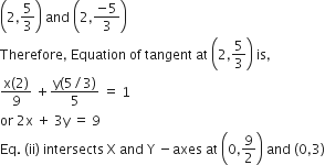 open parentheses 2 comma 5 over 3 close parentheses space and space open parentheses 2 comma fraction numerator negative 5 over denominator 3 end fraction close parentheses space
Therefore comma space Equation space of space tangent space at space open parentheses 2 comma 5 over 3 close parentheses space is comma
fraction numerator straight x left parenthesis 2 right parenthesis over denominator 9 end fraction space plus fraction numerator straight y left parenthesis 5 divided by 3 right parenthesis over denominator 5 end fraction space equals space 1
or space 2 straight x space plus space 3 straight y space equals space 9
Eq. space left parenthesis ii right parenthesis space intersects space straight X space and space straight Y space minus axes space at space open parentheses 0 comma 9 over 2 close parentheses space and space left parenthesis 0 comma 3 right parenthesis