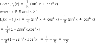 Given comma space straight f subscript straight x left parenthesis straight x right parenthesis space equals space 1 over straight k space left parenthesis sin to the power of 4 space straight x space plus space cos to the power of straight k space straight x right parenthesis
where space straight x element of space straight R space and space straight k greater than 1
straight f subscript 4 left parenthesis straight x right parenthesis space minus straight f subscript 6 left parenthesis straight x right parenthesis space equals space 1 fourth space left parenthesis sin to the power of 4 space straight x space plus space cos to the power of 4 space straight x right parenthesis minus 1 over 6 space left parenthesis sin to the power of 6 straight x space plus space cos to the power of 6 space straight x right parenthesis
equals space 1 fourth left parenthesis 1 minus 2 sin squared straight x. cos squared straight x right parenthesis
minus 1 over 6 left parenthesis 1 minus 3 sin squared straight x. cos squared straight x right parenthesis space equals space 1 fourth minus 1 over 6 space equals space 1 over 12