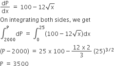 dP over dx space equals space 100 minus 12 square root of straight x
On space integrating space both space sides comma space we space get
integral subscript 2000 superscript straight P dP space equals space integral subscript 0 superscript 25 left parenthesis 100 minus 12 square root of straight x right parenthesis dx
left parenthesis straight P minus 2000 right parenthesis space equals space 25 space straight x space 100 minus fraction numerator 12 space straight x space 2 over denominator 3 end fraction space left parenthesis 25 right parenthesis to the power of 3 divided by 2 end exponent
straight P space equals space 3500