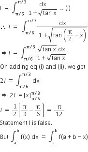 straight I space equals space integral subscript straight pi divided by 6 end subscript superscript straight pi divided by 3 end superscript fraction numerator dx over denominator 1 plus square root of tan space straight x end root end fraction space.. space left parenthesis straight i right parenthesis
therefore space l space equals space space integral subscript straight pi divided by 6 end subscript superscript straight pi divided by 3 end superscript fraction numerator dx over denominator 1 plus square root of tan space open parentheses begin display style straight pi over 2 end style minus straight x close parentheses end root end fraction
rightwards double arrow l space equals space integral subscript straight pi divided by 6 end subscript superscript straight pi divided by 3 end superscript fraction numerator square root of tan space straight x end root space dx over denominator 1 plus square root of tan space straight x end root end fraction
On space adding space eq space left parenthesis straight i right parenthesis space and space left parenthesis ii right parenthesis comma space we space get
2 l space equals space integral subscript straight pi divided by 6 end subscript superscript straight pi divided by 3 end superscript space dx
rightwards double arrow space 2 l space equals left square bracket straight x right square bracket subscript straight pi divided by 6 end subscript superscript straight pi divided by 3 end superscript
l italic space equals space 1 half open square brackets straight pi over 3 minus straight pi over 6 close square brackets space equals space straight pi over 12
Statement space straight I space is space false.
But space integral subscript straight a superscript straight b space straight f left parenthesis straight x right parenthesis space dx space equals space integral subscript straight a superscript straight b space straight f left parenthesis straight a plus straight b minus straight x right parenthesis

