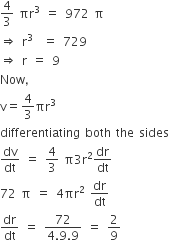4 over 3 space πr cubed space equals space 972 space straight pi
rightwards double arrow space straight r cubed space space equals space 729
rightwards double arrow space straight r space equals space 9
Now comma
straight v equals 4 over 3 πr cubed
differentiating space both space the space sides
dv over dt space equals space 4 over 3 space straight pi 3 straight r squared dr over dt
72 space straight pi space equals space 4 πr squared space dr over dt
dr over dt space equals space fraction numerator 72 over denominator 4.9.9 end fraction space equals space 2 over 9