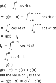 straight g left parenthesis straight x right parenthesis space equals space integral subscript 0 superscript straight x space cos space 4 straight t space dt
rightwards double arrow space straight g left parenthesis straight x plus space straight pi right parenthesis space equals space integral subscript straight t space equals 0 end subscript superscript straight t space equals space straight x plus straight pi end superscript space cos space 4 straight t space dt
equals space integral subscript 0 superscript straight x space cos space 4 straight t space dt space plus space integral subscript straight x superscript straight x plus straight pi end superscript space cos space 4 straight t space dt
equals space straight g left parenthesis straight x right parenthesis space plus straight I subscript 1
straight l subscript 1 space equals space integral subscript straight x superscript straight x plus straight pi space end superscript space cos space 4 straight t space dt
equals integral subscript 0 superscript straight pi space cos space 4 straight t space dt
space equals space straight g left parenthesis straight pi right parenthesis
straight g left parenthesis straight x plus straight pi right parenthesis space equals space straight g left parenthesis straight x right parenthesis space plus straight g left parenthesis straight pi right parenthesis
But space the space value space of space straight I subscript 1 space is space zero
rightwards double arrow space straight g left parenthesis straight x plus straight pi right parenthesis space equals space straight g left parenthesis straight x right parenthesis minus straight g left parenthesis straight pi right parenthesis