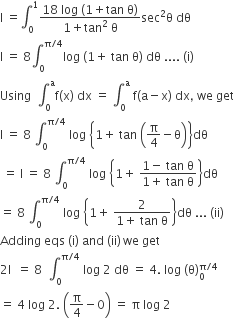 straight I space equals integral subscript 0 superscript 1 fraction numerator 18 space log space left parenthesis 1 plus tan space straight theta right parenthesis over denominator 1 plus tan squared space straight theta end fraction sec squared straight theta space dθ
straight I space equals space 8 integral subscript 0 superscript straight pi divided by 4 end superscript log space left parenthesis 1 plus space tan space straight theta right parenthesis space dθ space.... space left parenthesis straight i right parenthesis space
Using space space integral subscript 0 superscript straight a straight f left parenthesis straight x right parenthesis space dx space equals space integral subscript 0 superscript straight a space straight f left parenthesis straight a minus straight x right parenthesis space dx comma space we space get
straight I space equals space 8 space integral subscript 0 superscript straight pi divided by 4 end superscript space log space open curly brackets 1 plus space tan space open parentheses straight pi over 4 minus straight theta close parentheses close curly brackets dθ
space equals space straight I space equals space 8 space integral subscript 0 superscript straight pi divided by 4 end superscript space log space open curly brackets 1 plus space fraction numerator 1 minus space tan space straight theta over denominator 1 plus space tan space straight theta end fraction close curly brackets dθ
equals space 8 space integral subscript 0 superscript straight pi divided by 4 end superscript space log space open curly brackets 1 plus space fraction numerator 2 over denominator 1 plus space tan space straight theta end fraction close curly brackets dθ space... space left parenthesis ii right parenthesis
Adding space eqs space left parenthesis straight i right parenthesis space and space left parenthesis ii right parenthesis thin space we space get
2 straight I space space equals space 8 space space integral subscript 0 superscript straight pi divided by 4 end superscript space log space 2 space dθ space equals space 4. space log space left parenthesis straight theta right parenthesis subscript 0 superscript straight pi divided by 4 end superscript
equals space 4 space log space 2. space open parentheses straight pi over 4 minus 0 close parentheses space equals space straight pi space log space 2