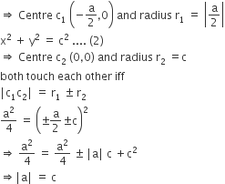 rightwards double arrow space Centre space straight c subscript 1 space open parentheses negative straight a over 2 comma 0 close parentheses space and space radius space straight r subscript 1 space equals space open vertical bar straight a over 2 close vertical bar
straight x squared space plus space straight y squared space equals space straight c squared space.... space left parenthesis 2 right parenthesis
rightwards double arrow space Centre space straight c subscript 2 space left parenthesis 0 comma 0 right parenthesis space and space radius space straight r subscript 2 space equals straight c
both space touch space each space other space iff
vertical line straight c subscript 1 straight c subscript 2 vertical line space equals space straight r subscript 1 space plus-or-minus space straight r subscript 2
straight a squared over 4 space equals space open parentheses plus-or-minus straight a over 2 plus-or-minus straight c close parentheses squared
rightwards double arrow space straight a squared over 4 space equals space straight a squared over 4 space plus-or-minus space vertical line straight a vertical line space straight c space plus straight c squared
rightwards double arrow vertical line straight a vertical line space equals space straight c