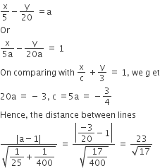 straight x over 5 minus straight y over 20 space equals straight a space
Or
fraction numerator straight x over denominator 5 straight a end fraction minus fraction numerator straight y over denominator 20 straight a end fraction space equals space 1
On space comparing space with space straight x over straight c space plus straight y over 3 space equals space 1 comma space we space straight g space et
20 straight a space equals space minus space 3 comma space straight c space equals 5 straight a space equals space minus 3 over 4
Hence comma space the space distance space between space lines
fraction numerator vertical line straight a minus 1 vertical line over denominator square root of begin display style 1 over 25 plus 1 over 400 end style end root end fraction space equals space fraction numerator open vertical bar begin display style fraction numerator negative 3 over denominator 20 end fraction minus 1 end style close vertical bar over denominator square root of begin display style 17 over 400 end style end root end fraction space equals space fraction numerator 23 over denominator square root of 17 end fraction
