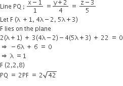 Line space PQ space semicolon space fraction numerator straight x minus 1 over denominator 1 end fraction space equals fraction numerator straight y plus 2 over denominator 4 end fraction space equals space fraction numerator straight z minus 3 over denominator 5 end fraction
Let space straight F space left parenthesis straight lambda space plus 1 comma space 4 straight lambda minus 2 comma space 5 straight lambda plus 3 right parenthesis
straight F space lies space on space the space plane
2 left parenthesis straight lambda plus 1 right parenthesis space plus space 3 left parenthesis 4 straight lambda minus 2 right parenthesis minus 4 left parenthesis 5 straight lambda plus 3 right parenthesis space plus space 22 space equals space 0
rightwards double arrow space minus 6 straight lambda space plus space 6 space equals space 0
rightwards double arrow space straight lambda space equals 1
straight F space left parenthesis 2 comma 2 comma 8 right parenthesis
PQ space equals space 2 PF space equals space 2 square root of 42
