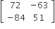 open square brackets table row 72 cell negative 63 end cell row cell negative 84 end cell 51 end table close square brackets