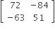 open square brackets table row 72 cell negative 84 end cell row cell negative 63 end cell 51 end table close square brackets